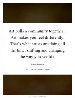 Art pulls a community together... Art makes you feel differently. That’s what artists are doing all the time, shifting and changing the way you see life Picture Quote #1
