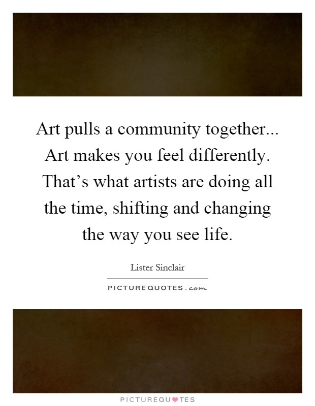 Art pulls a community together... Art makes you feel differently. That's what artists are doing all the time, shifting and changing the way you see life Picture Quote #1