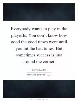 Everybody wants to play in the playoffs. You don’t know how good the good times were until you hit the bad times. But sometimes success is just around the corner Picture Quote #1