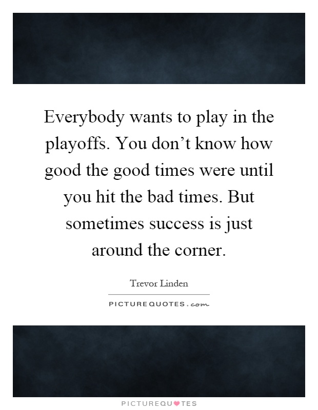 Everybody wants to play in the playoffs. You don't know how good the good times were until you hit the bad times. But sometimes success is just around the corner Picture Quote #1