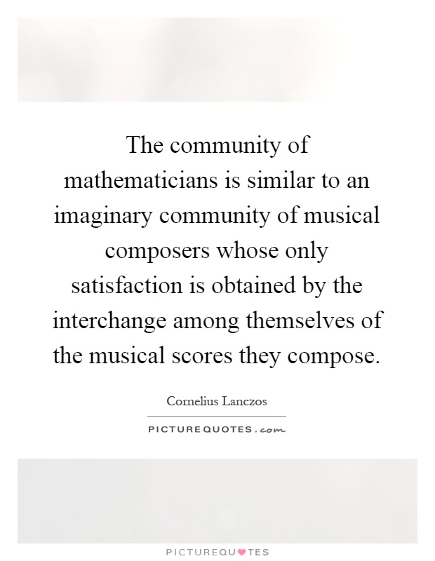 The community of mathematicians is similar to an imaginary community of musical composers whose only satisfaction is obtained by the interchange among themselves of the musical scores they compose Picture Quote #1