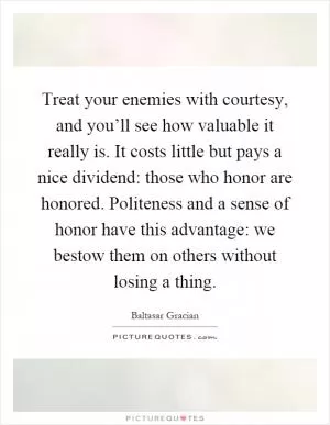 Treat your enemies with courtesy, and you’ll see how valuable it really is. It costs little but pays a nice dividend: those who honor are honored. Politeness and a sense of honor have this advantage: we bestow them on others without losing a thing Picture Quote #1