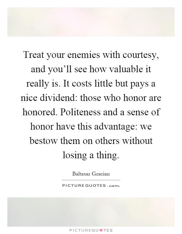 Treat your enemies with courtesy, and you'll see how valuable it really is. It costs little but pays a nice dividend: those who honor are honored. Politeness and a sense of honor have this advantage: we bestow them on others without losing a thing Picture Quote #1
