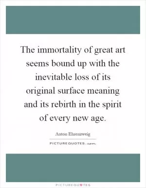 The immortality of great art seems bound up with the inevitable loss of its original surface meaning and its rebirth in the spirit of every new age Picture Quote #1
