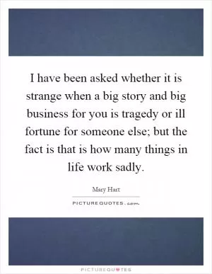 I have been asked whether it is strange when a big story and big business for you is tragedy or ill fortune for someone else; but the fact is that is how many things in life work sadly Picture Quote #1