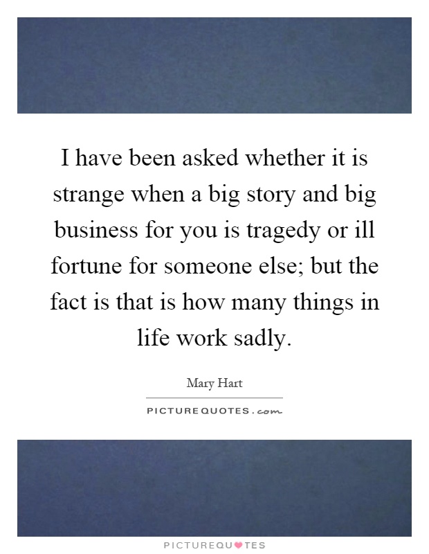 I have been asked whether it is strange when a big story and big business for you is tragedy or ill fortune for someone else; but the fact is that is how many things in life work sadly Picture Quote #1