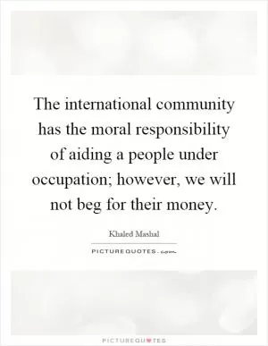 The international community has the moral responsibility of aiding a people under occupation; however, we will not beg for their money Picture Quote #1
