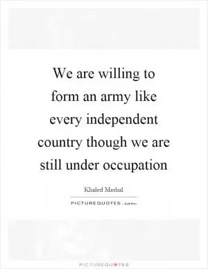We are willing to form an army like every independent country though we are still under occupation Picture Quote #1