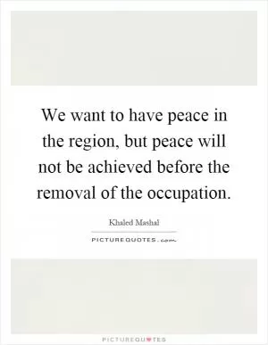 We want to have peace in the region, but peace will not be achieved before the removal of the occupation Picture Quote #1