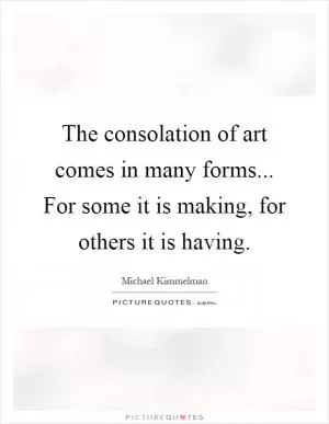 The consolation of art comes in many forms... For some it is making, for others it is having Picture Quote #1