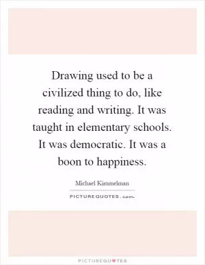 Drawing used to be a civilized thing to do, like reading and writing. It was taught in elementary schools. It was democratic. It was a boon to happiness Picture Quote #1