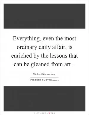 Everything, even the most ordinary daily affair, is enriched by the lessons that can be gleaned from art Picture Quote #1