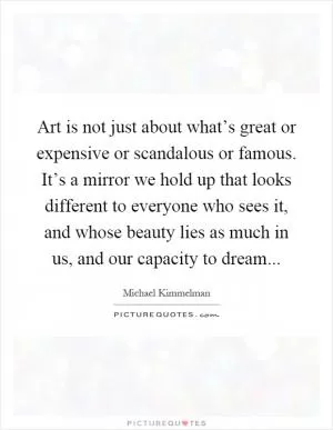 Art is not just about what’s great or expensive or scandalous or famous. It’s a mirror we hold up that looks different to everyone who sees it, and whose beauty lies as much in us, and our capacity to dream Picture Quote #1
