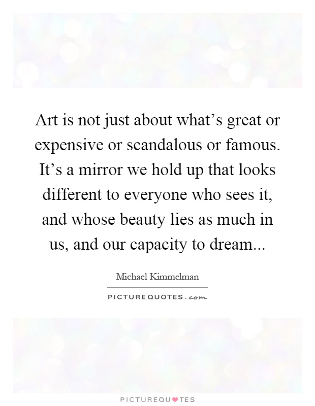 Art is not just about what's great or expensive or scandalous or famous. It's a mirror we hold up that looks different to everyone who sees it, and whose beauty lies as much in us, and our capacity to dream Picture Quote #1