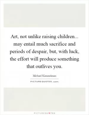 Art, not unlike raising children... may entail much sacrifice and periods of despair, but, with luck, the effort will produce something that outlives you Picture Quote #1