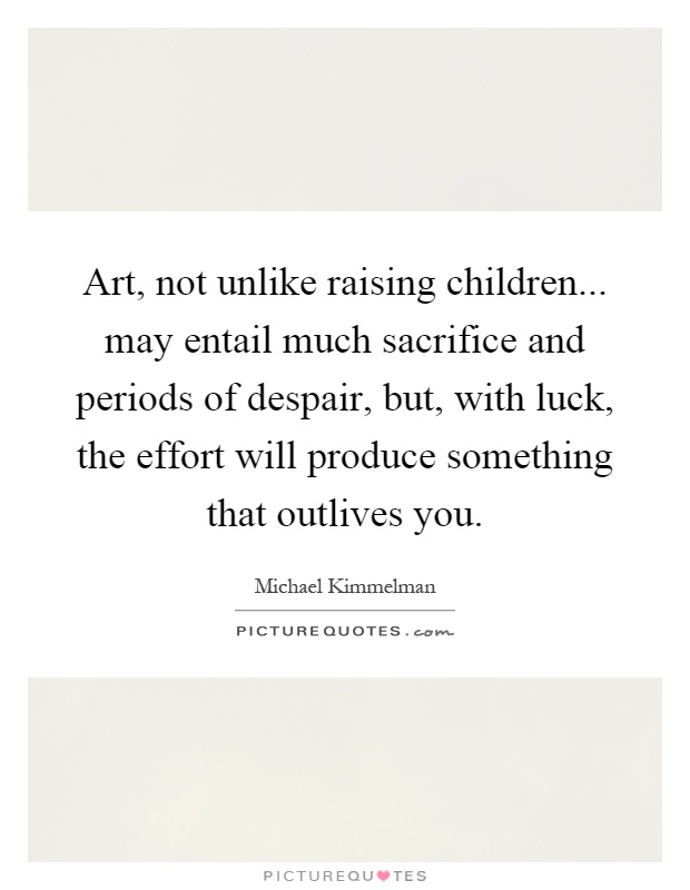 Art, not unlike raising children... may entail much sacrifice and periods of despair, but, with luck, the effort will produce something that outlives you Picture Quote #1