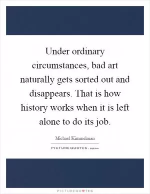 Under ordinary circumstances, bad art naturally gets sorted out and disappears. That is how history works when it is left alone to do its job Picture Quote #1