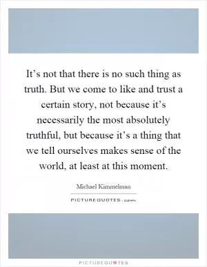 It’s not that there is no such thing as truth. But we come to like and trust a certain story, not because it’s necessarily the most absolutely truthful, but because it’s a thing that we tell ourselves makes sense of the world, at least at this moment Picture Quote #1