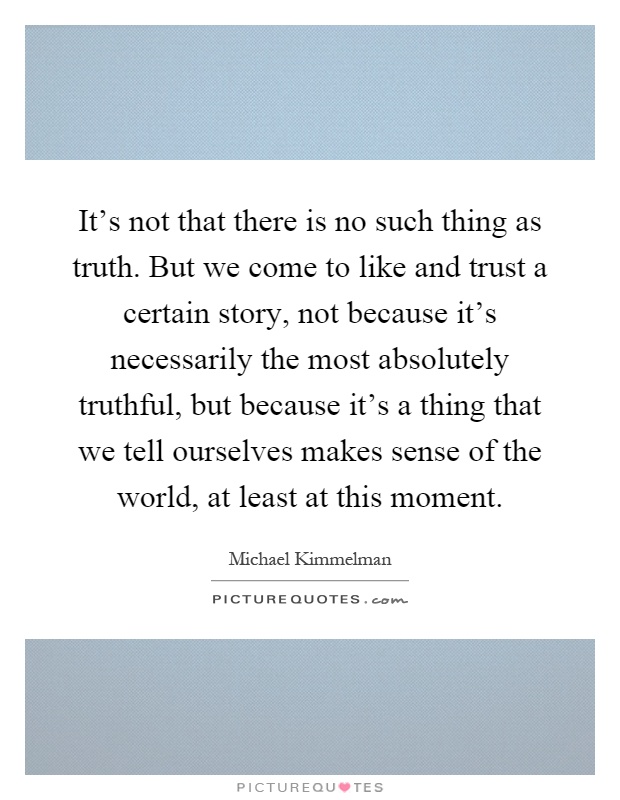 It's not that there is no such thing as truth. But we come to like and trust a certain story, not because it's necessarily the most absolutely truthful, but because it's a thing that we tell ourselves makes sense of the world, at least at this moment Picture Quote #1