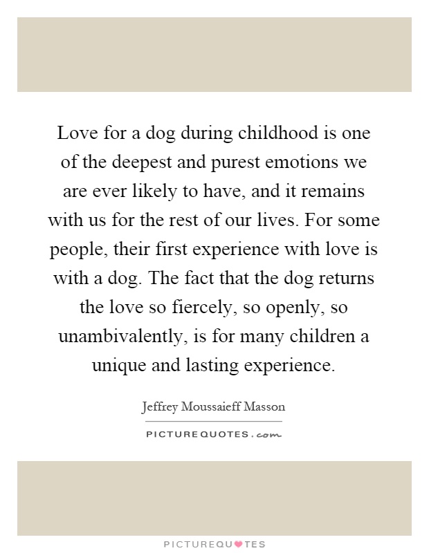 Love for a dog during childhood is one of the deepest and purest emotions we are ever likely to have, and it remains with us for the rest of our lives. For some people, their first experience with love is with a dog. The fact that the dog returns the love so fiercely, so openly, so unambivalently, is for many children a unique and lasting experience Picture Quote #1