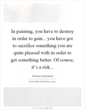 In painting, you have to destroy in order to gain... you have got to sacrifice something you are quite pleased with in order to get something better. Of course, it’s a risk Picture Quote #1