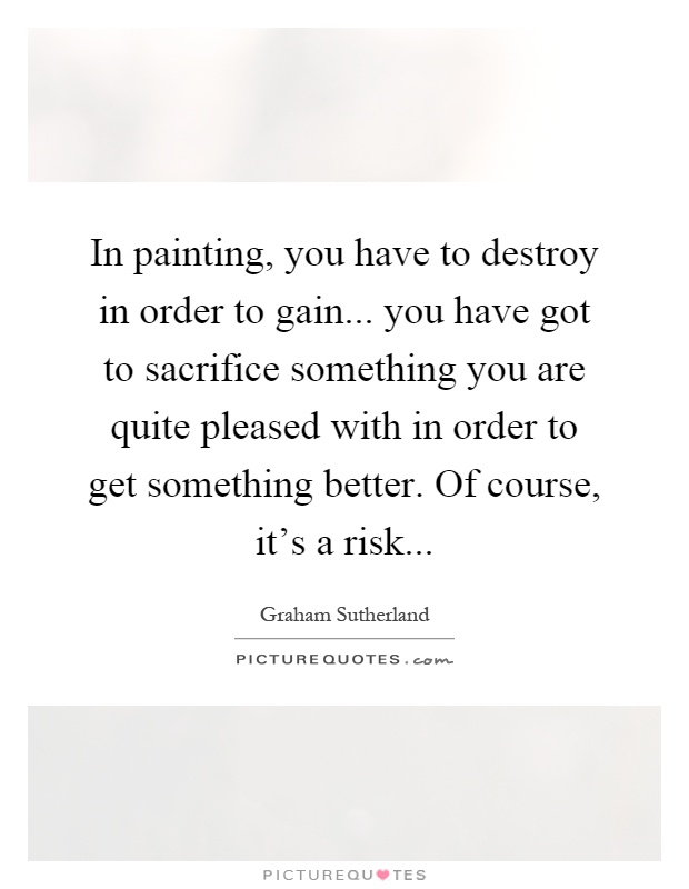 In painting, you have to destroy in order to gain... you have got to sacrifice something you are quite pleased with in order to get something better. Of course, it's a risk Picture Quote #1