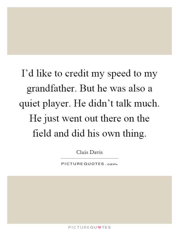I'd like to credit my speed to my grandfather. But he was also a quiet player. He didn't talk much. He just went out there on the field and did his own thing Picture Quote #1