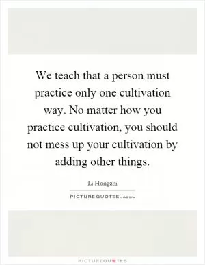 We teach that a person must practice only one cultivation way. No matter how you practice cultivation, you should not mess up your cultivation by adding other things Picture Quote #1