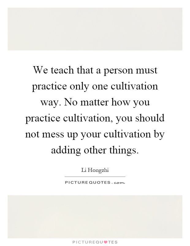 We teach that a person must practice only one cultivation way. No matter how you practice cultivation, you should not mess up your cultivation by adding other things Picture Quote #1