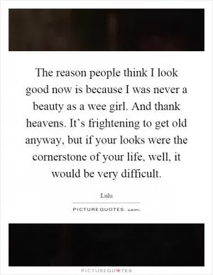 The reason people think I look good now is because I was never a beauty as a wee girl. And thank heavens. It’s frightening to get old anyway, but if your looks were the cornerstone of your life, well, it would be very difficult Picture Quote #1