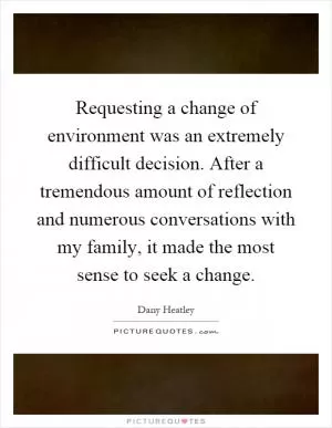 Requesting a change of environment was an extremely difficult decision. After a tremendous amount of reflection and numerous conversations with my family, it made the most sense to seek a change Picture Quote #1