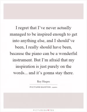 I regret that I’ve never actually managed to be inspired enough to get into anything else, and I should’ve been, I really should have been, because the piano can be a wonderful instrument. But I’m afraid that my inspiration is just purely on the words... and it’s gonna stay there Picture Quote #1