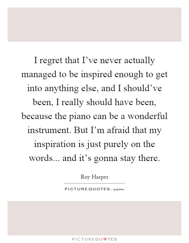 I regret that I've never actually managed to be inspired enough to get into anything else, and I should've been, I really should have been, because the piano can be a wonderful instrument. But I'm afraid that my inspiration is just purely on the words... and it's gonna stay there Picture Quote #1