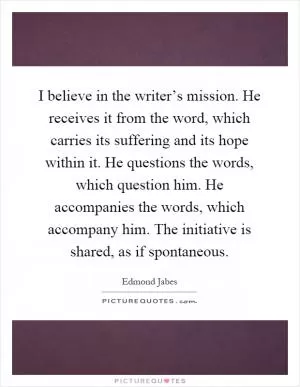 I believe in the writer’s mission. He receives it from the word, which carries its suffering and its hope within it. He questions the words, which question him. He accompanies the words, which accompany him. The initiative is shared, as if spontaneous Picture Quote #1