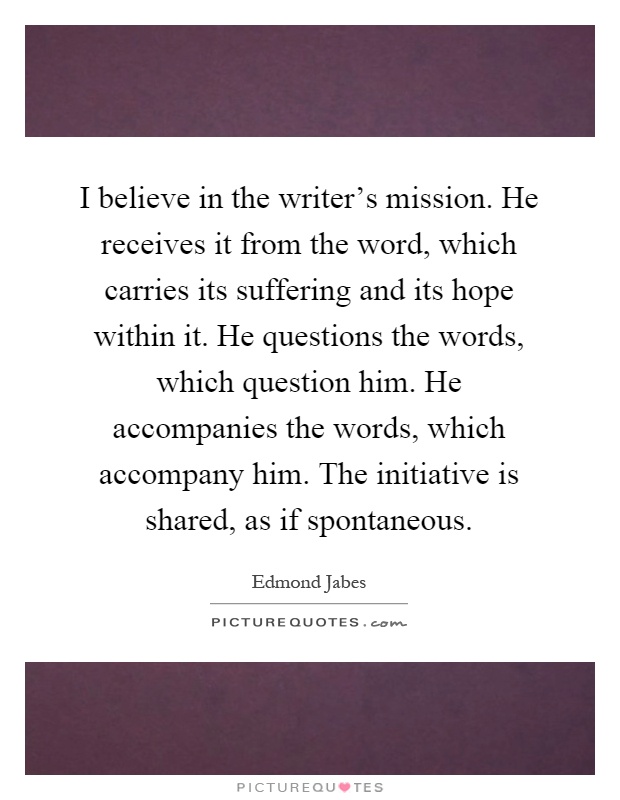I believe in the writer's mission. He receives it from the word, which carries its suffering and its hope within it. He questions the words, which question him. He accompanies the words, which accompany him. The initiative is shared, as if spontaneous Picture Quote #1