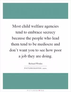 Most child welfare agencies tend to embrace secrecy because the people who lead them tend to be mediocre and don’t want you to see how poor a job they are doing Picture Quote #1