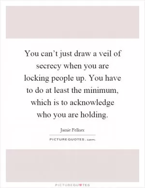 You can’t just draw a veil of secrecy when you are locking people up. You have to do at least the minimum, which is to acknowledge who you are holding Picture Quote #1