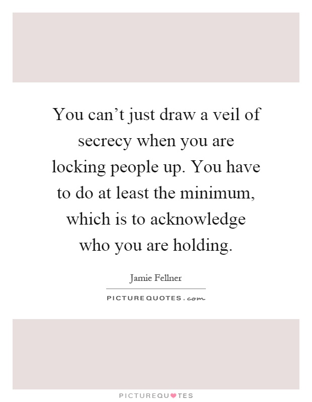 You can't just draw a veil of secrecy when you are locking people up. You have to do at least the minimum, which is to acknowledge who you are holding Picture Quote #1