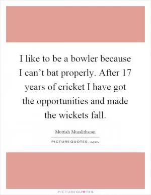 I like to be a bowler because I can’t bat properly. After 17 years of cricket I have got the opportunities and made the wickets fall Picture Quote #1
