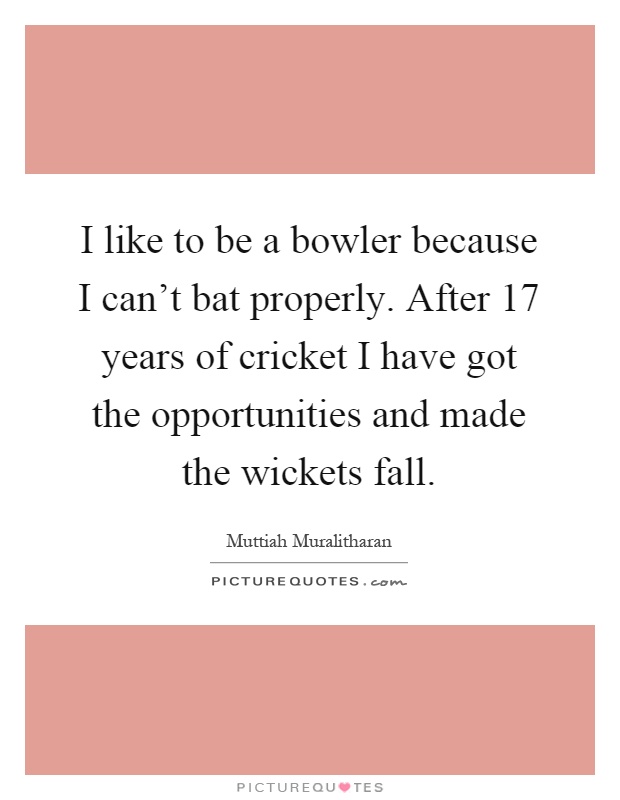 I like to be a bowler because I can't bat properly. After 17 years of cricket I have got the opportunities and made the wickets fall Picture Quote #1