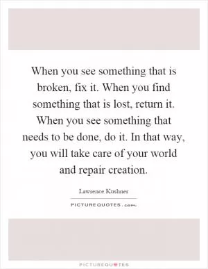 When you see something that is broken, fix it. When you find something that is lost, return it. When you see something that needs to be done, do it. In that way, you will take care of your world and repair creation Picture Quote #1
