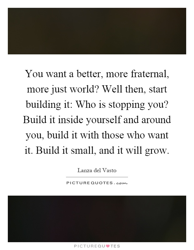 You want a better, more fraternal, more just world? Well then, start building it: Who is stopping you? Build it inside yourself and around you, build it with those who want it. Build it small, and it will grow Picture Quote #1