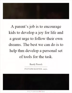A parent’s job is to encourage kids to develop a joy for life and a great urge to follow their own dreams. The best we can do is to help thm develop a personal set of tools for the task Picture Quote #1