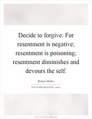 Decide to forgive: For resentment is negative; resentment is poisoning; resentment diminishes and devours the self Picture Quote #1