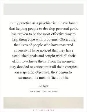 In my practice as a psychiatrist, I have found that helping people to develop personal goals has proven to be the most effective way to help them cope with problems. Observing that lives of people who have mastered adversity, I have noticed that they have established goals and sought with all their effort to achieve them. From the moment they decided to concentrate all their energies on a specific objective, they begun to surmount the most difficult odds Picture Quote #1
