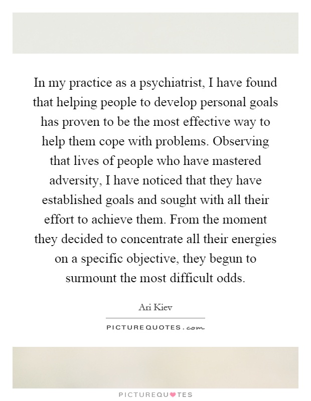 In my practice as a psychiatrist, I have found that helping people to develop personal goals has proven to be the most effective way to help them cope with problems. Observing that lives of people who have mastered adversity, I have noticed that they have established goals and sought with all their effort to achieve them. From the moment they decided to concentrate all their energies on a specific objective, they begun to surmount the most difficult odds Picture Quote #1