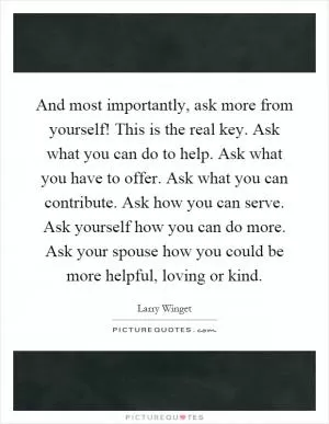 And most importantly, ask more from yourself! This is the real key. Ask what you can do to help. Ask what you have to offer. Ask what you can contribute. Ask how you can serve. Ask yourself how you can do more. Ask your spouse how you could be more helpful, loving or kind Picture Quote #1