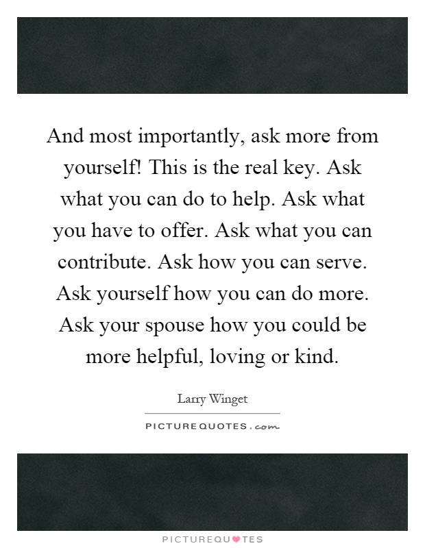 And most importantly, ask more from yourself! This is the real key. Ask what you can do to help. Ask what you have to offer. Ask what you can contribute. Ask how you can serve. Ask yourself how you can do more. Ask your spouse how you could be more helpful, loving or kind Picture Quote #1