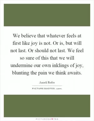 We believe that whatever feels at first like joy is not. Or is, but will not last. Or should not last. We feel so sure of this that we will undermine our own inklings of joy, blunting the pain we think awaits Picture Quote #1