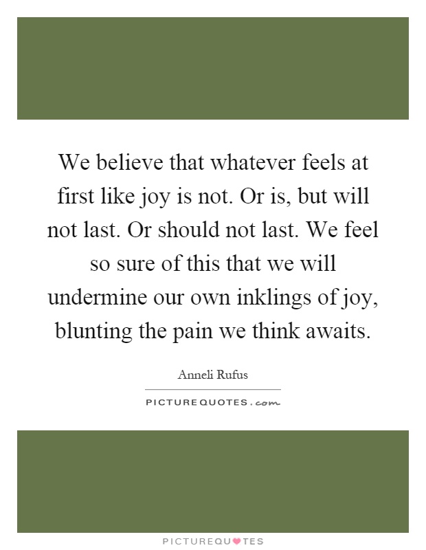 We believe that whatever feels at first like joy is not. Or is, but will not last. Or should not last. We feel so sure of this that we will undermine our own inklings of joy, blunting the pain we think awaits Picture Quote #1